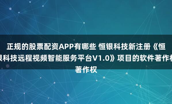 正规的股票配资APP有哪些 恒银科技新注册《恒银科技远程视频智能服务平台V1.0》项目的软件著作权