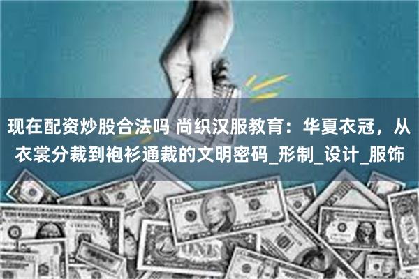 现在配资炒股合法吗 尚织汉服教育：华夏衣冠，从衣裳分裁到袍衫通裁的文明密码_形制_设计_服饰