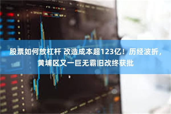 股票如何放杠杆 改造成本超123亿！历经波折，黄埔区又一巨无霸旧改终获批