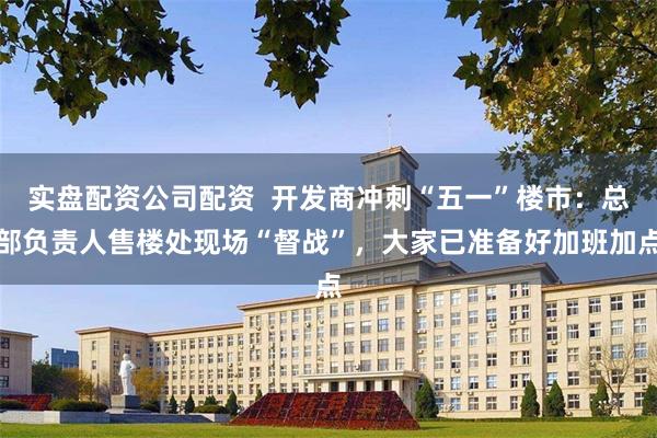 实盘配资公司配资  开发商冲刺“五一”楼市：总部负责人售楼处现场“督战”，大家已准备好加班加点