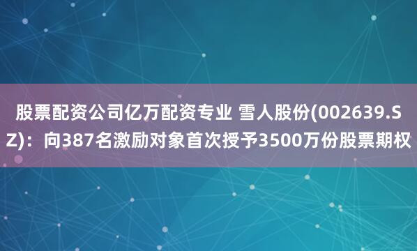 股票配资公司亿万配资专业 雪人股份(002639.SZ)：向387名激励对象首次授予3500万份股票期权