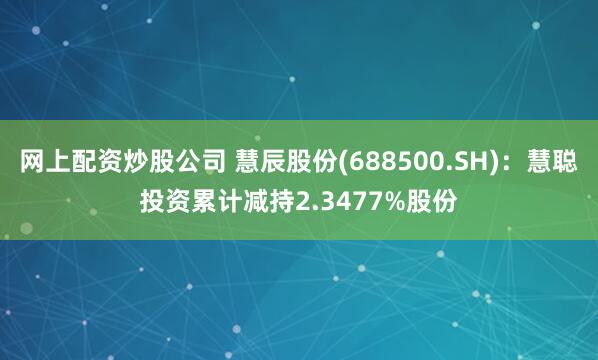网上配资炒股公司 慧辰股份(688500.SH)：慧聪投资累计减持2.3477%股份