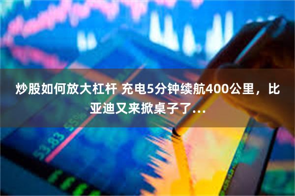 炒股如何放大杠杆 充电5分钟续航400公里，比亚迪又来掀桌子了…