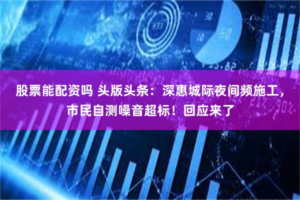股票能配资吗 头版头条：深惠城际夜间频施工，市民自测噪音超标！回应来了