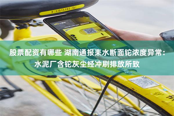 股票配资有哪些 湖南通报耒水断面铊浓度异常：水泥厂含铊灰尘经冲刷排放所致