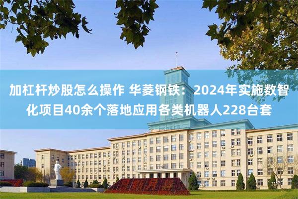 加杠杆炒股怎么操作 华菱钢铁：2024年实施数智化项目40余个落地应用各类机器人228台套