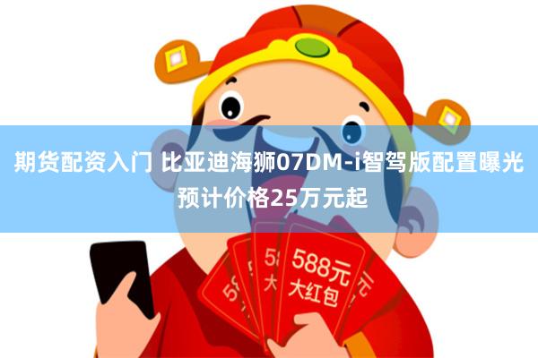 期货配资入门 比亚迪海狮07DM-i智驾版配置曝光 预计价格25万元起