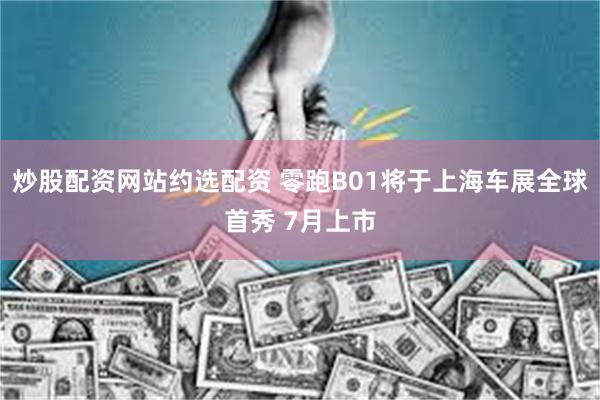 炒股配资网站约选配资 零跑B01将于上海车展全球首秀 7月上市