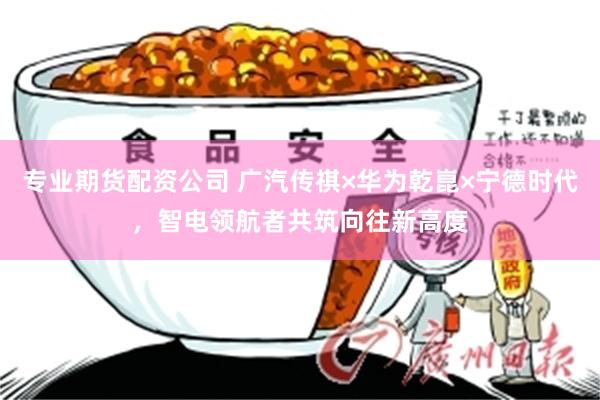 专业期货配资公司 广汽传祺×华为乾崑×宁德时代，智电领航者共筑向往新高度