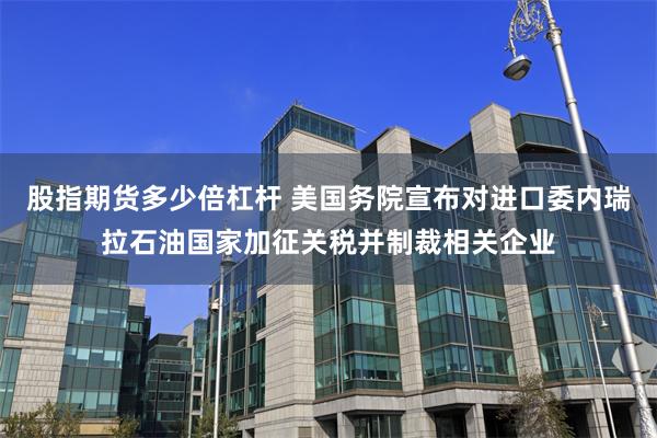 股指期货多少倍杠杆 美国务院宣布对进口委内瑞拉石油国家加征关税并制裁相关企业
