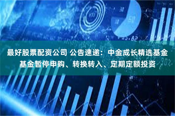 最好股票配资公司 公告速递：中金成长精选基金基金暂停申购、转换转入、定期定额投资