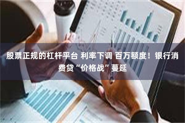 股票正规的杠杆平台 利率下调 百万额度！银行消费贷“价格战”蔓延