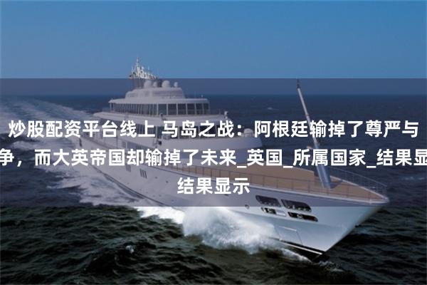 炒股配资平台线上 马岛之战：阿根廷输掉了尊严与战争，而大英帝国却输掉了未来_英国_所属国家_结果显示