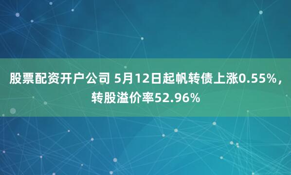 股票配资开户公司 5月12日起帆转债上涨0.55%，转股溢价率52.96%