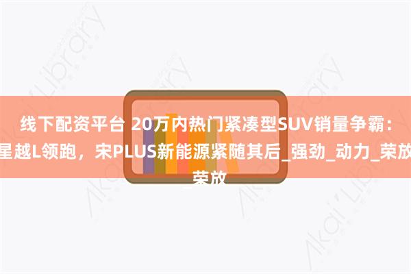 线下配资平台 20万内热门紧凑型SUV销量争霸：星越L领跑，宋PLUS新能源紧随其后_强劲_动力_荣放