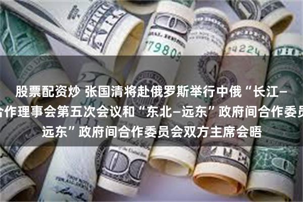 股票配资炒 张国清将赴俄罗斯举行中俄“长江—伏尔加河”地方合作理事会第五次会议和“东北—远东”政府间合作委员会双方主席会晤
