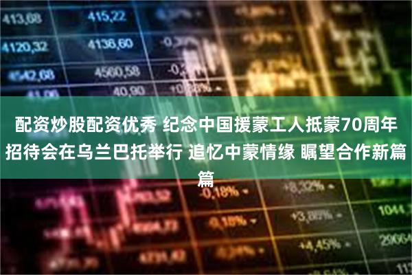 配资炒股配资优秀 纪念中国援蒙工人抵蒙70周年招待会在乌兰巴托举行 追忆中蒙情缘 瞩望合作新篇