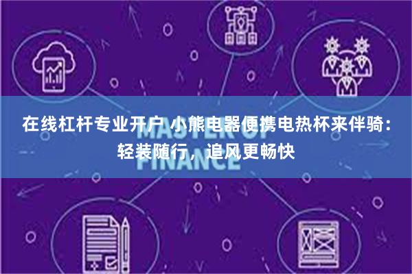 在线杠杆专业开户 小熊电器便携电热杯来伴骑：轻装随行，追风更畅快