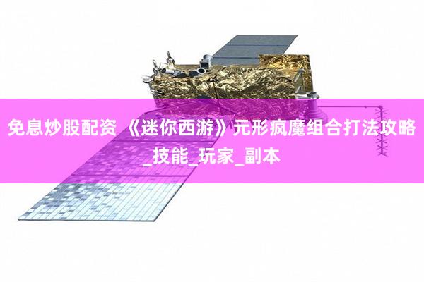 免息炒股配资 《迷你西游》元形疯魔组合打法攻略_技能_玩家_副本