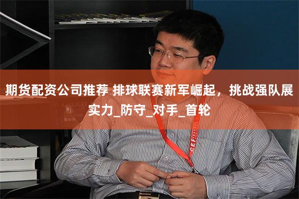 期货配资公司推荐 排球联赛新军崛起，挑战强队展实力_防守_对手_首轮