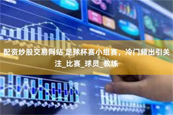 配资炒股交易网站 足球杯赛小组赛，冷门频出引关注_比赛_球员_教练