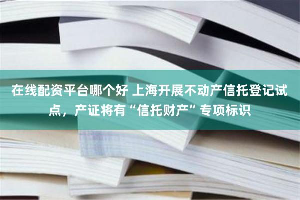 在线配资平台哪个好 上海开展不动产信托登记试点，产证将有“信托财产”专项标识