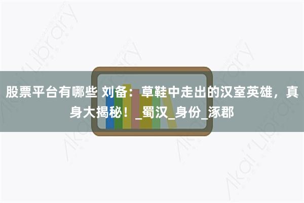 股票平台有哪些 刘备：草鞋中走出的汉室英雄，真身大揭秘！_蜀汉_身份_涿郡