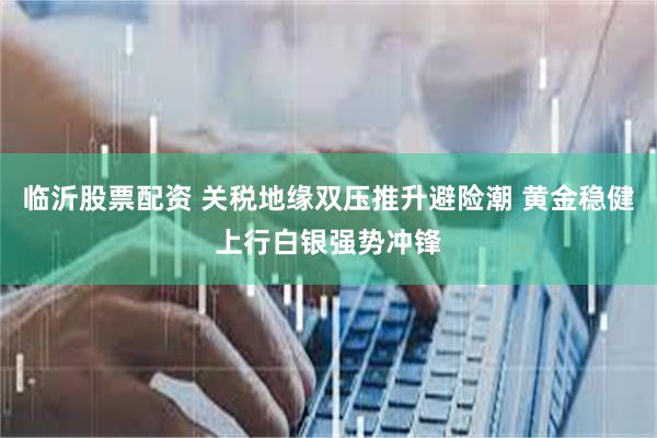 临沂股票配资 关税地缘双压推升避险潮 黄金稳健上行白银强势冲锋