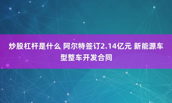 炒股杠杆是什么 阿尔特签订2.14亿元 新能源车型整车开发合同