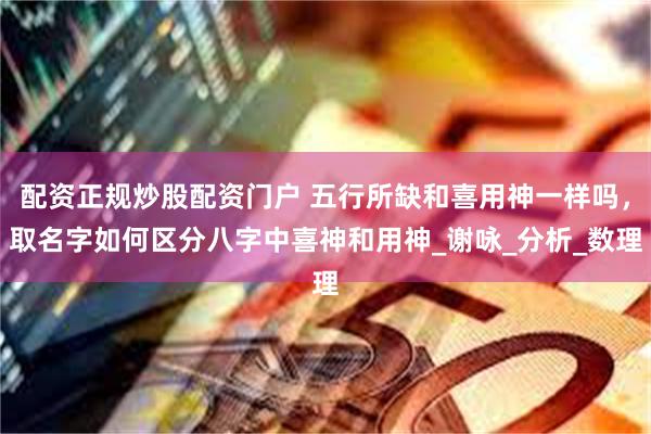 配资正规炒股配资门户 五行所缺和喜用神一样吗，取名字如何区分八字中喜神和用神_谢咏_分析_数理