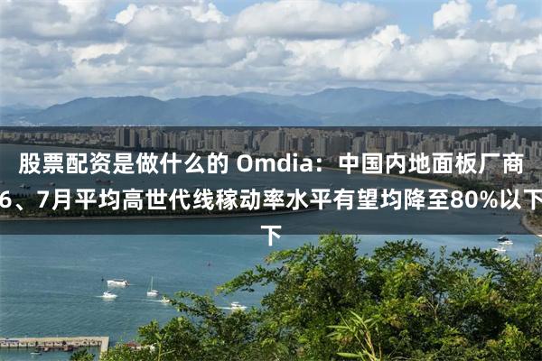 股票配资是做什么的 Omdia：中国内地面板厂商6、7月平均高世代线稼动率水平有望均降至80%以下