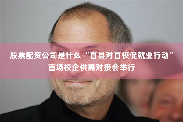 股票配资公司是什么 “百县对百校促就业行动”首场校企供需对接会举行