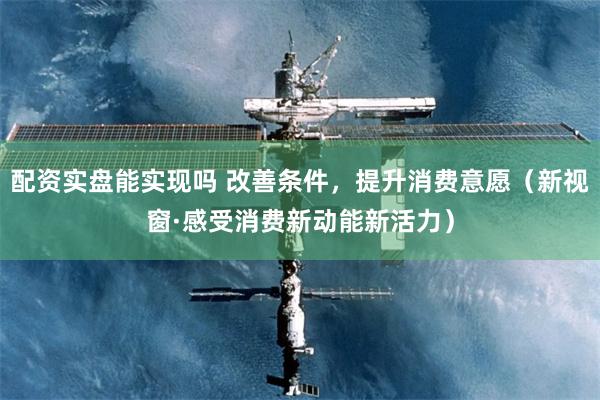 配资实盘能实现吗 改善条件，提升消费意愿（新视窗·感受消费新动能新活力）