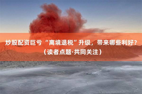 炒股配资巨亏 “离境退税”升级，带来哪些利好？（读者点题·共同关注）