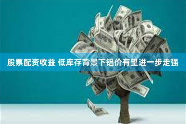 股票配资收益 低库存背景下铝价有望进一步走强