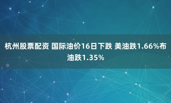 杭州股票配资 国际油价16日下跌 美油跌1.66%布油跌1.35%