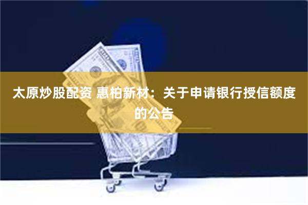 太原炒股配资 惠柏新材：关于申请银行授信额度的公告