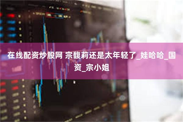 在线配资炒股网 宗馥莉还是太年轻了_娃哈哈_国资_宗小姐