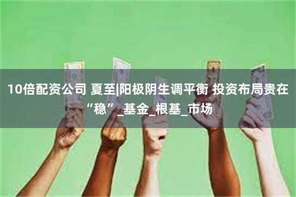 10倍配资公司 夏至|阳极阴生调平衡 投资布局贵在“稳”_基金_根基_市场