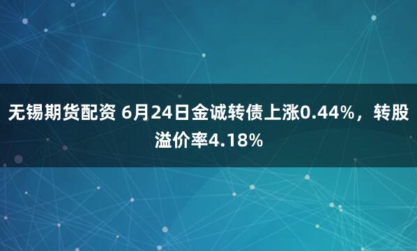 无锡期货配资 6月24日金诚转债上涨0.44%，转股溢价率4.18%