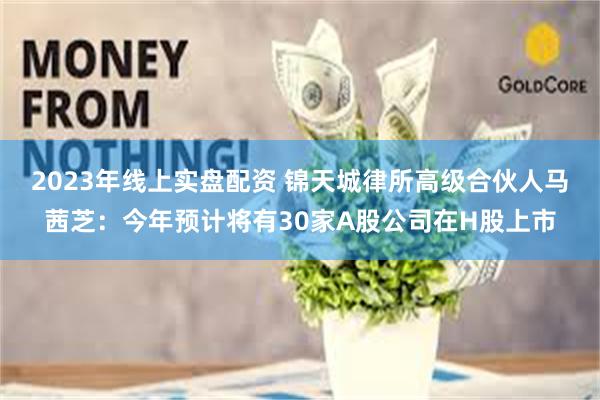 2023年线上实盘配资 锦天城律所高级合伙人马茜芝：今年预计将有30家A股公司在H股上市