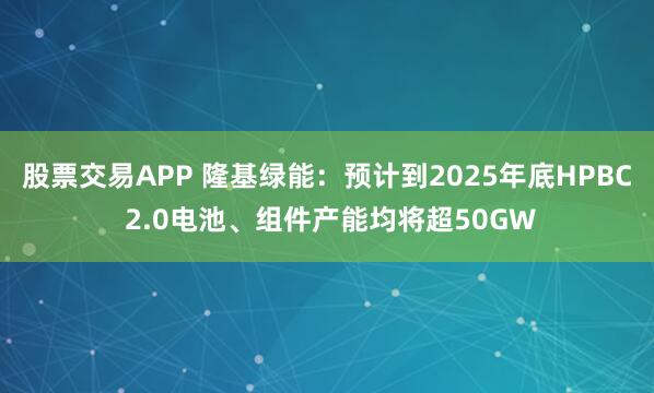 股票交易APP 隆基绿能：预计到2025年底HPBC 2.0电池、组件产能均将超50GW