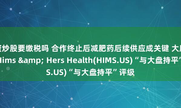 配资炒股要缴税吗 合作终止后减肥药后续供应成关键 大摩给予予Hims & Hers Health(HIMS.US)“与大盘持平”评级