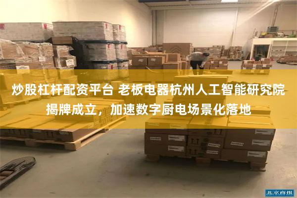 炒股杠杆配资平台 老板电器杭州人工智能研究院揭牌成立，加速数字厨电场景化落地