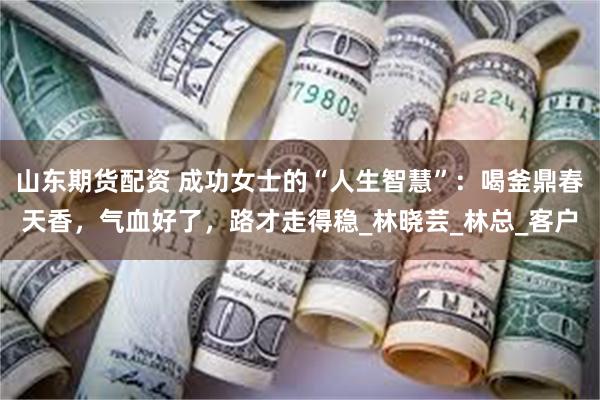 山东期货配资 成功女士的“人生智慧”：喝釜鼎春天香，气血好了，路才走得稳_林晓芸_林总_客户