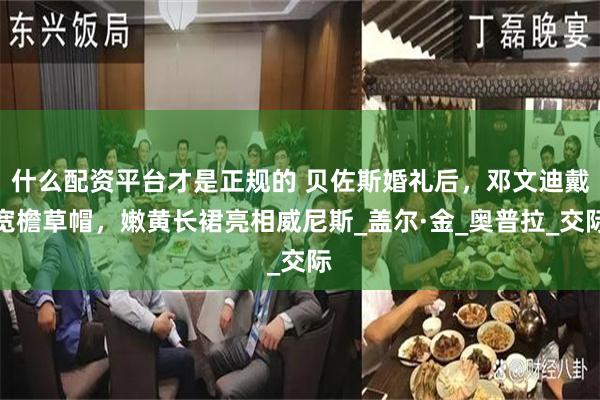 什么配资平台才是正规的 贝佐斯婚礼后，邓文迪戴宽檐草帽，嫩黄长裙亮相威尼斯_盖尔·金_奥普拉_交际