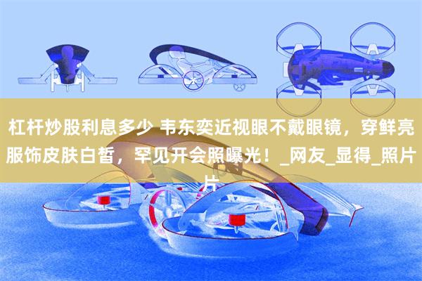 杠杆炒股利息多少 韦东奕近视眼不戴眼镜，穿鲜亮服饰皮肤白皙，罕见开会照曝光！_网友_显得_照片