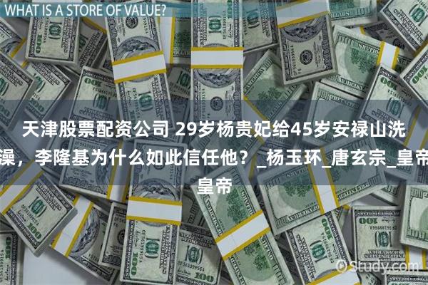天津股票配资公司 29岁杨贵妃给45岁安禄山洗澡，李隆基为什么如此信任他？_杨玉环_唐玄宗_皇帝