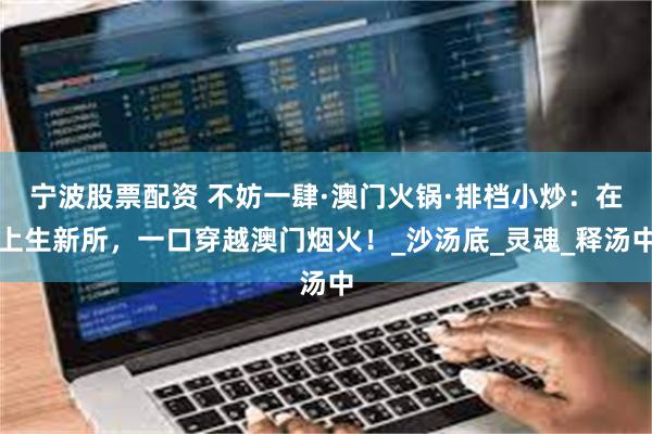 宁波股票配资 不妨一肆·澳门火锅·排档小炒：在上生新所，一口穿越澳门烟火！_沙汤底_灵魂_释汤中