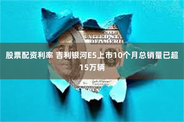 股票配资利率 吉利银河E5上市10个月总销量已超15万辆